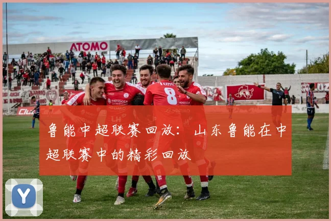 鲁能中超联赛回放：山东鲁能在中超联赛中的精彩回放