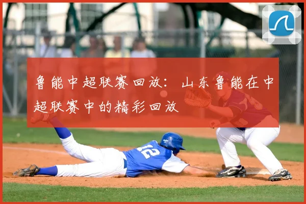 鲁能中超联赛回放:山东鲁能在中超联赛中的精彩回放